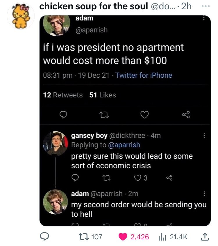 chicken soup for the soul @do... 2h ... adam @aparrish if i was president no apartment would cost more than $100 08:31 pm 19 Dec 21 Twitter for iPhone 12 Retweets 51 Likes gansey boy @dickthree 4m Replying to @aparrish pretty sure this would lead to some sort of economic crisis 3 adam @aparrish .2m my second order would be sending you to hell 107 2,426 21.4K