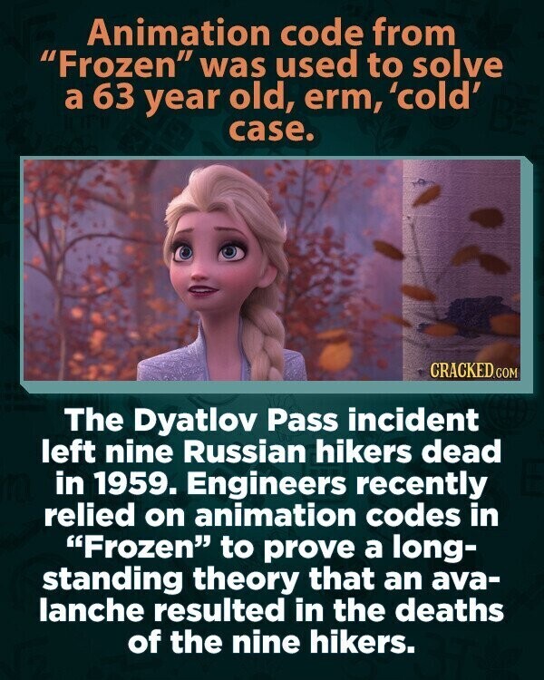 Animation code from Frozen was used to solve a 63 year old, erm, 'cold' case. CRACKED.COM The Dyatlov Pass incident left nine Russian hikers dead in 1959. Engineers recently relied on animation codes in Frozen to prove a long- standing theory that an ava- lanche resulted in the deaths of the nine hikers.