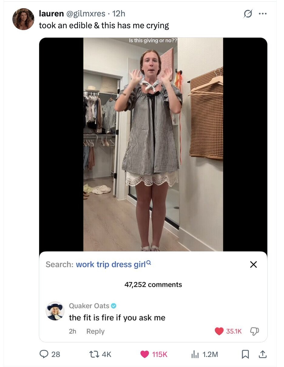 lauren @gilmxres 12h G ... took an edible & this has me crying Is this giving or no?? Search: work trip dress girl X 47,252 comments Quaker Oats the fit is fire if you ask me 2h Reply 35.1K 28 4K 115K 1.2M