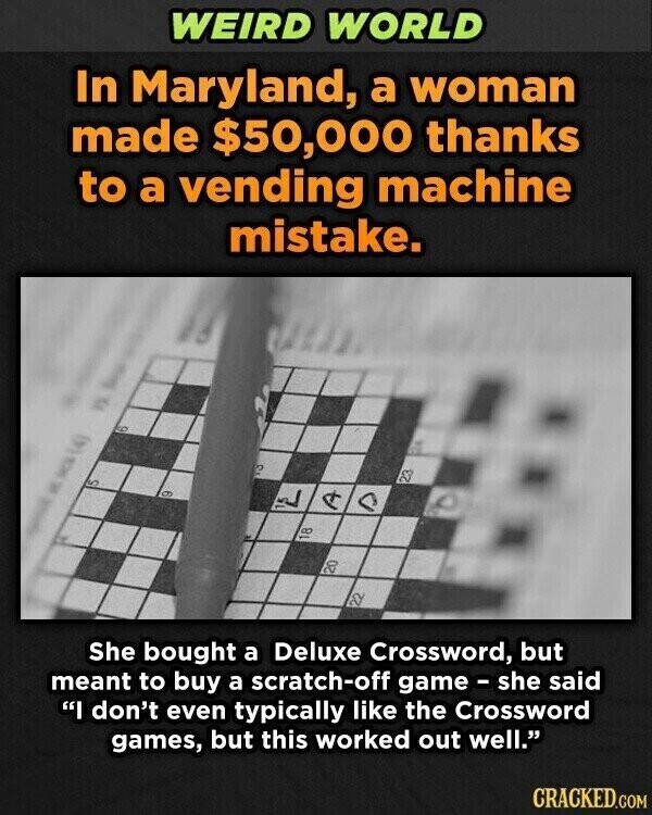 WEIRD WORLD In Maryland, a woman made $50,000 thanks to a vending machine mistake. 3 g W 23 S 9 لي a A 18 20 22 She bought a Deluxe Crossword, but meant to buy a scratch-off game - she said I don't even typically like the Crossword games, but this worked out well. CRACKED.COM
