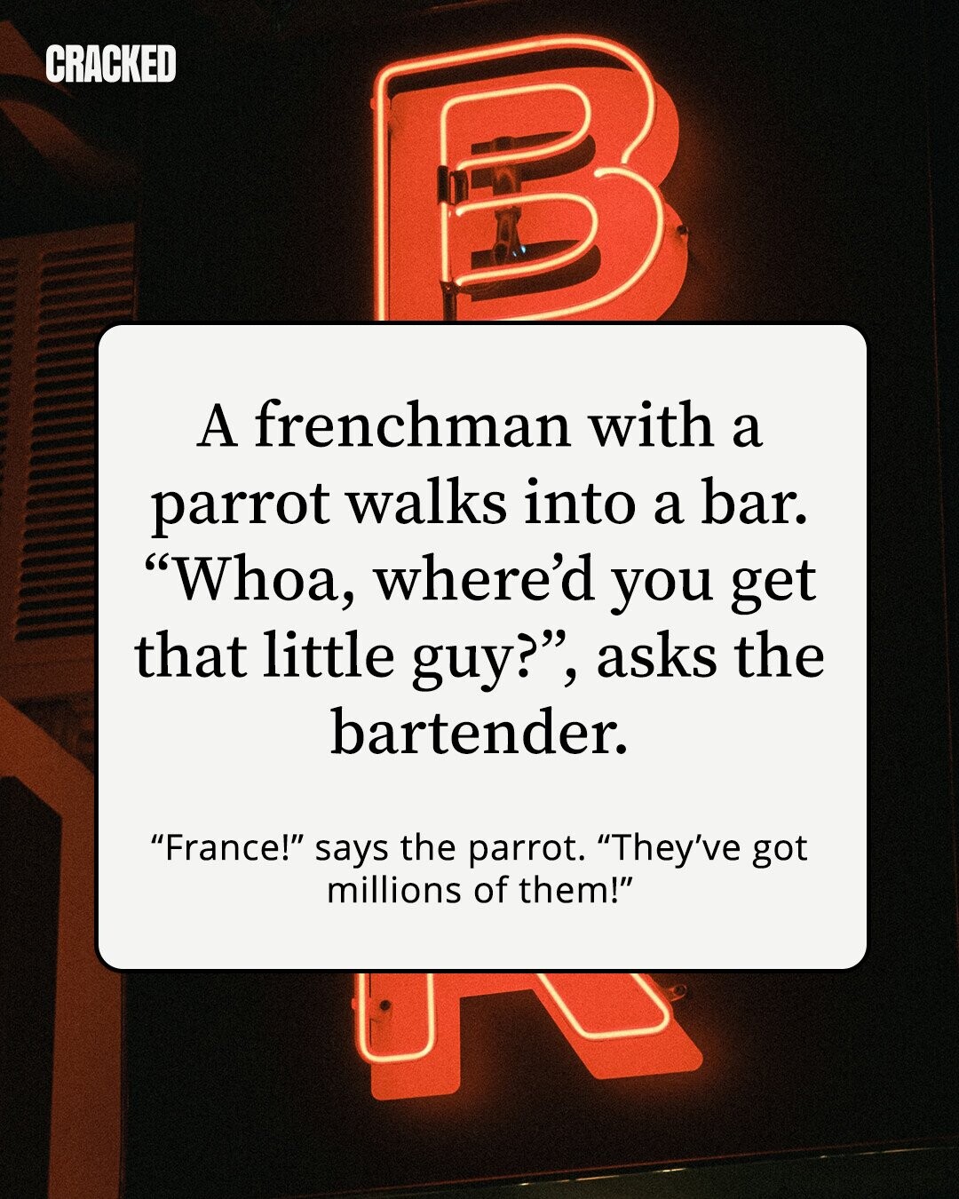 CRACKED A frenchman with a parrot walks into a bar. Whoa, where'd you get that little guy?, asks the bartender. France! says the parrot. They've got millions of them!