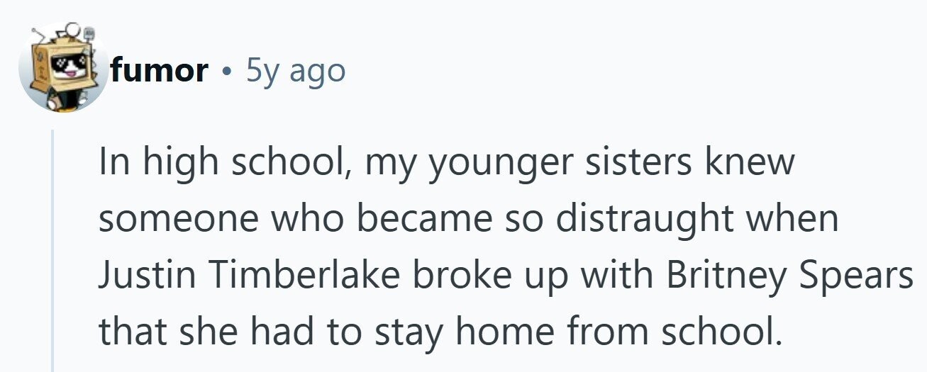 fumor . 5y ago In high school, my younger sisters knew someone who became so distraught when Justin Timberlake broke up with Britney Spears that she had to stay home from school.
