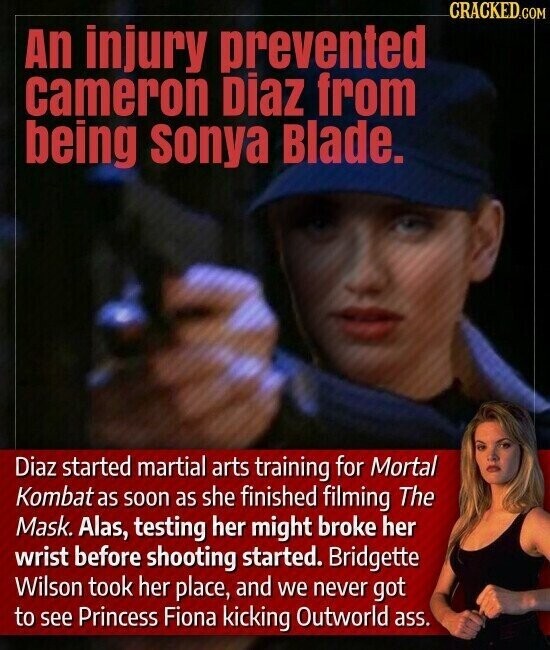 CRACKED.COM An injury prevented cameron Diaz from being sonya Blade. Diaz started martial arts training for Mortal Kombat as soon as she finished filming The Mask. Alas, testing her might broke her wrist before shooting started. Bridgette Wilson took her place, and we never got to see Princess Fiona kicking Outworld ass.