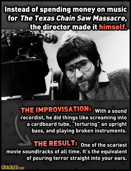 Instead of spending money on music for The Texas Chain Saw Massacre, the director made it himself. THE IMPROVISATION: With a sound recordist, he did things like screaming into a cardboard tube, torturing an upright bass, and playing broken instruments. THE RESULT: One of the scariest movie soundtracks of all time. It's the equivalent of pouring terror straight into your ears. CRACKED.COM