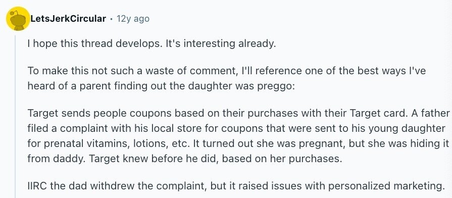 LetsJerkCircular 12y ago | hope this thread develops. It's interesting already. To make this not such a waste of comment, I'll reference one of the best ways I've heard of a parent finding out the daughter was preggo: Target sends people coupons based on their purchases with their Target card. A father filed a complaint with his local store for coupons that were sent to his young daughter for prenatal vitamins, lotions, etc. It turned out she was pregnant, but she was hiding it from daddy. Target knew before he did, based on her purchases. IIRC the dad withdrew the