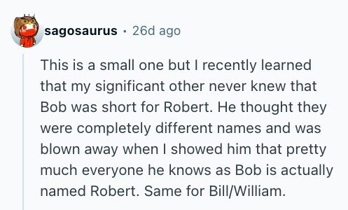 sagosaurus 26d ago This is a small one but I recently learned that my significant other never knew that Bob was short for Robert. Не thought they were completely different names and was blown away when I showed him that pretty much everyone he knows as Bob is actually named Robert. Same for Bill/William.