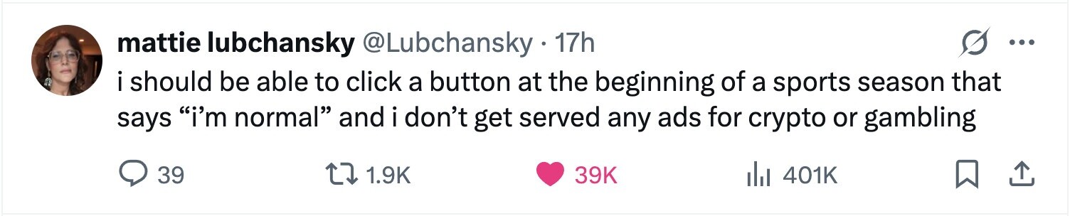 mattie lubchansky @Lubchansky 17h ... i i should be able to click a button at the beginning of a sports season that says i'm normal and i don't get served any ads for crypto or gambling 39 1.9K 39K del 401K
