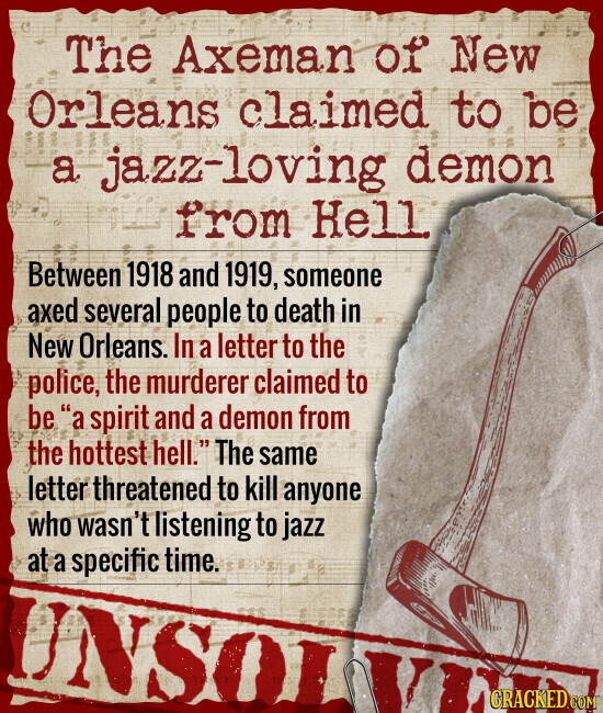 The Axeman of New Orleans claimed to be a jazz-loving demon from Hell Between 1918 and 1919, someone axed several people to death in New Orleans. In a letter to the police, the murderer claimed to be a spirit and a demon from the hottest hell. The same letter threatened to kill anyone who wasn't listening to jazz at a specific time. CRACKED.COM