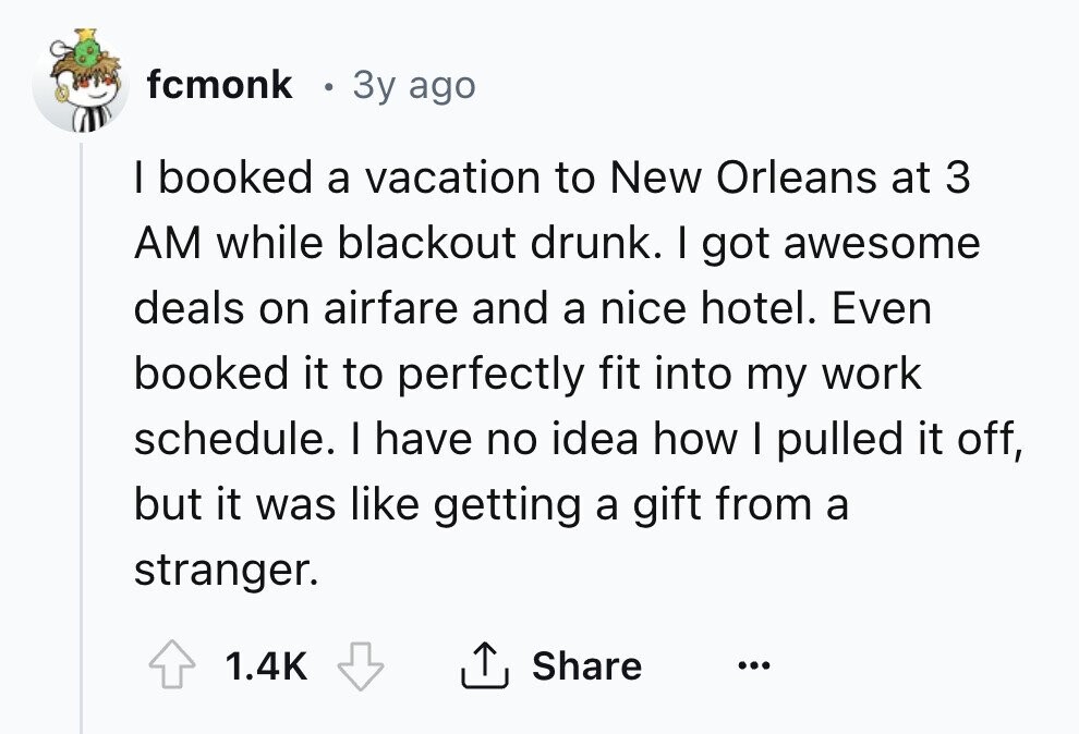 fcmonk 3y ago I booked a vacation to New Orleans at 3 AM while blackout drunk. I got awesome deals on airfare and a nice hotel. Even booked it to perfectly fit into my work schedule. I have no idea how I pulled it off, but it was like getting a gift from a stranger. 1.4K Share ... 