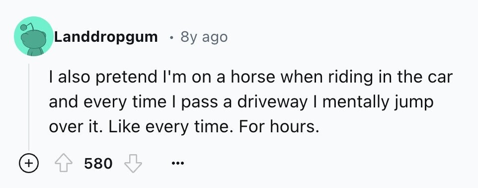 Landdropgum 8y ago I also pretend I'm on a horse when riding in the car and every time I pass a driveway I mentally jump over it. Like every time. For hours. + 580 ...