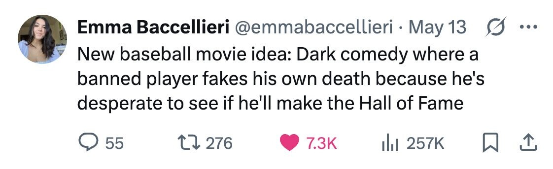 Emma Baccellieri @emmabaccellieri. N May 13 s ... New baseball movie idea: Dark comedy where a banned player fakes his own death because he's desperate to see if he'll make the Hall of Fame 55 276 7.3K 257K