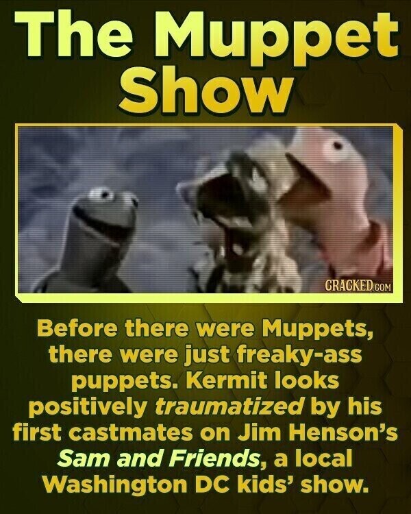 The Muppet Show CRACKED.COM Before there were Muppets, there were just freaky-ass puppets. Kermit looks positively traumatized by his first castmates on Jim Henson's Sam and Friends, a local Washington DC kids' show.
