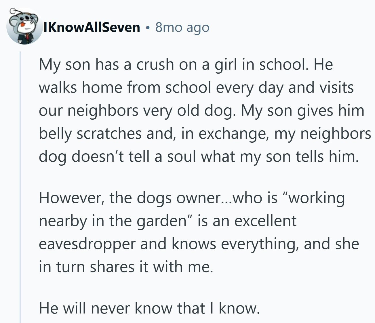 IKnowAllSeven 8mo ago My son has a crush on a girl in school. Не walks home from school every day and visits our neighbors very old dog. My son gives him belly scratches and, in exchange, my neighbors dog doesn't tell a soul what my son tells him. However, the dogs owner...who is working nearby in the garden is an excellent eavesdropper and knows everything, and she in turn shares it with me. Не will never know that I know.