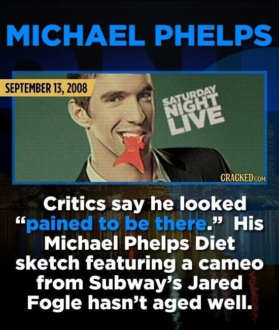 MICHAEL PHELPS SEPTEMBER 13, 2008 SATURDAY NIGHT LIVE CRACKED.COM Critics say he looked pained to be there. His Michael Phelps Diet sketch featuring a cameo from Subway's Jared Fogle hasn't aged well.