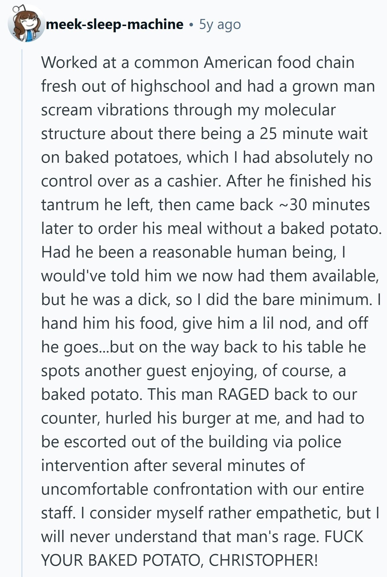 meek-sleep-machine 5y ago Worked at a common American food chain fresh out of highschool and had a grown man scream vibrations through my molecular structure about there being a 25 minute wait on baked potatoes, which I had absolutely no control over as a cashier. After he finished his tantrum he left, then came back ~30 minutes later to order his meal without a baked potato. Had he been a reasonable human being, I would've told him we now had them available, but he was a dick, so I did the bare minimum. I hand him his food, give him
