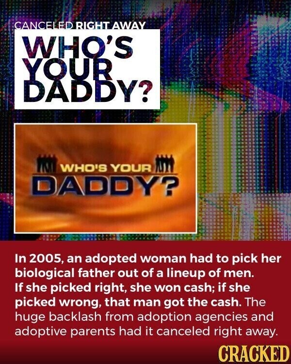 CANCEL ED RIGHT AWAY WHO'S YOUR DADDY? WHO'S YOUR DADDY? In 2005, an adopted woman had to pick her biological father out of a lineup of men. If she picked right, she won cash; if she picked wrong, that man got the cash. The huge backlash from adoption agencies and adoptive parents had it canceled right away. CRACKED