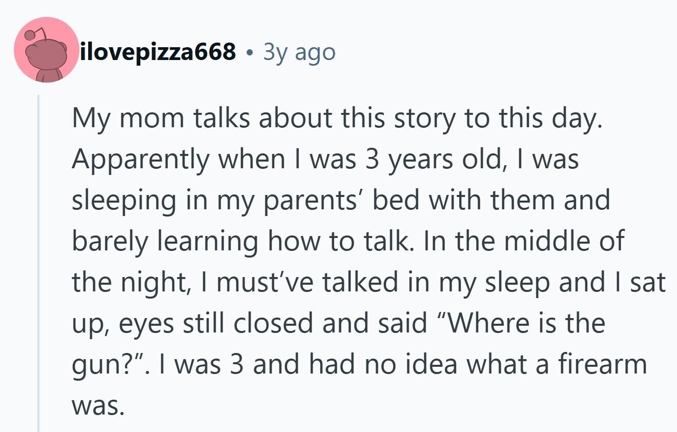 ilovepizza668 Зу ago My mom talks about this story to this day. Apparently when | was 3 years old, | was sleeping in my parents' bed with them and barely learning how to talk. In the middle of the night, I must've talked in my sleep and I sat up, eyes still closed and said Where is the gun?. | was 3 and had no idea what a firearm was. 