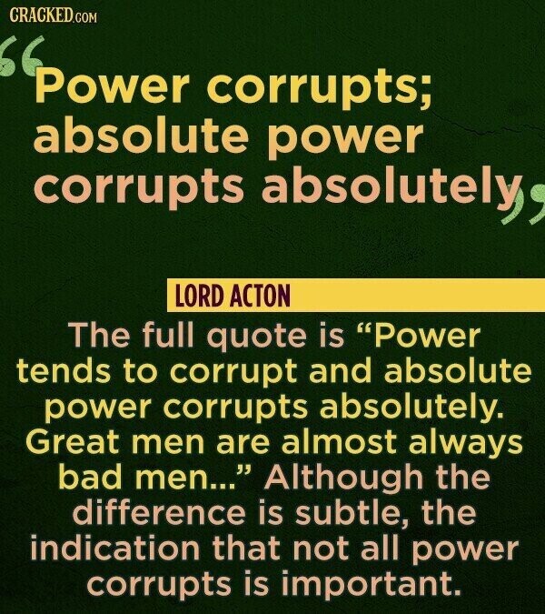 CRACKED.COM Power corrupts; absolute power corrupts absolutely, LORD ACTON The full quote is Power tends to corrupt and absolute power corrupts absolutely. Great men are almost always bad men... Although the difference is subtle, the indication that not all power corrupts is important.