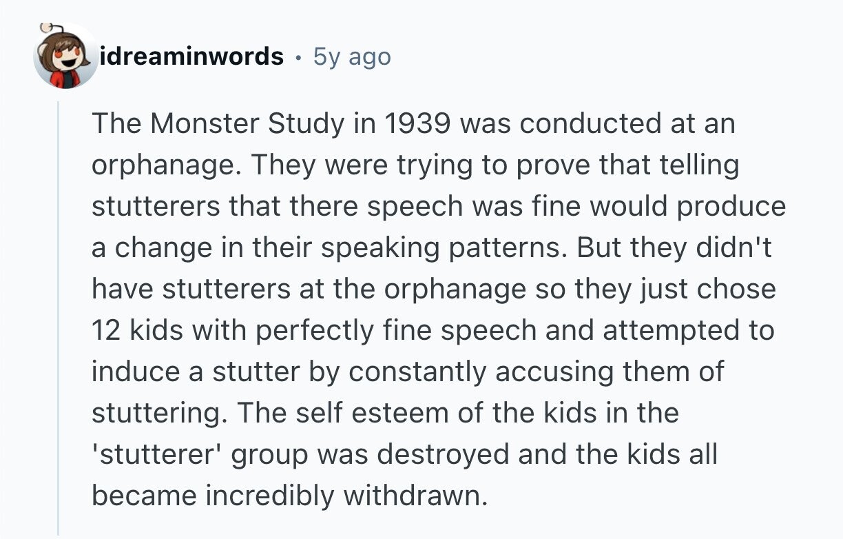 idreaminwords 5y ago The Monster Study in 1939 was conducted at an orphanage. They were trying to prove that telling stutterers that there speech was fine would produce a change in their speaking patterns. But they didn't have stutterers at the orphanage so they just chose 12 kids with perfectly fine speech and attempted to induce a stutter by constantly accusing them of stuttering. The self esteem of the kids in the 'stutterer' group was destroyed and the kids all became incredibly withdrawn. 