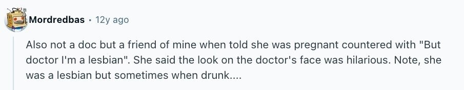 Mordredbas 12y ago Also not a doc but a friend of mine when told she was pregnant countered with But doctor I'm a lesbian. She said the look on the doctor's face was hilarious. Note, she was a lesbian but sometimes when drunk....