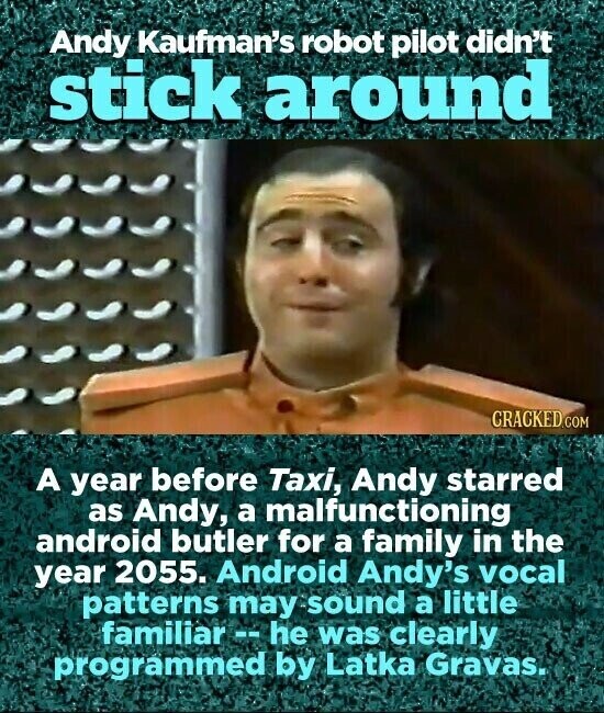 Andy Kaufman's robot pilot didn't stick around CRACKED.COM A year before Taxi, Andy starred as Andy, a malfunctioning android butler for a family in the year 2055. Android Andy's vocal patterns may sound a little familiar--he was clearly programmed by Latka Gravas.