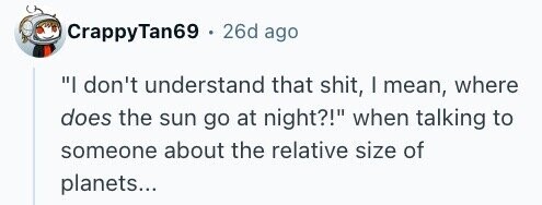 CrappyTan69 . 26d ago I don't understand that shit, I mean, where does the sun go at night?! when talking to someone about the relative size of planets...
