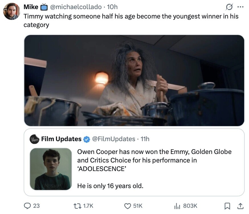 Mike @michaelcollado 10h s ... Timmy watching someone half his age become the youngest winner in his category COPTES A Film Updates @FilmUpdates 11h Owen Cooper has now won the Emmy, Golden Globe and Critics Choice for his performance in 'ADOLESCENCE' Не is only 16 years old. 23 1.7K 51K 803K 