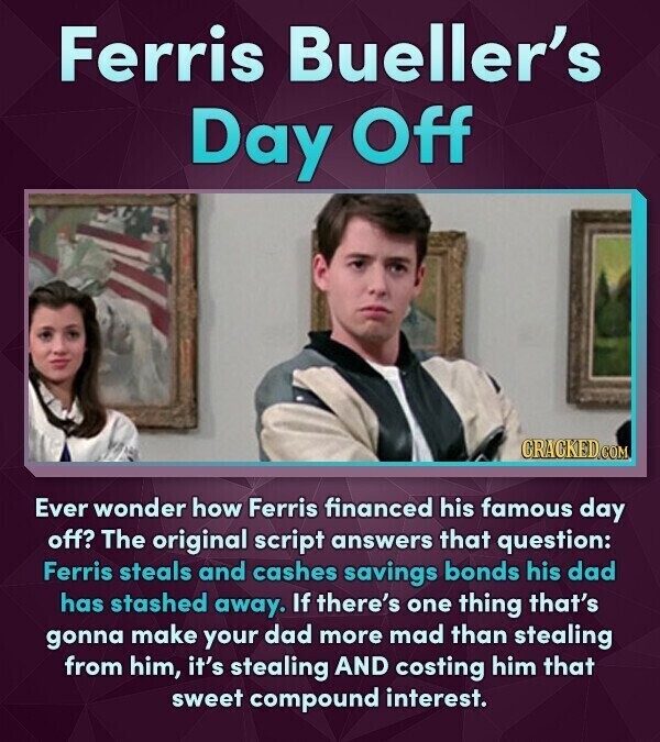 Ferris Bueller's Day Off CRACKED.COM Ever wonder how Ferris financed his famous day off? The original script answers that question: Ferris steals and cashes savings bonds his dad has stashed away. If there's one thing that's gonna make your dad more mad than stealing from him, it's stealing AND costing him that sweet compound interest.