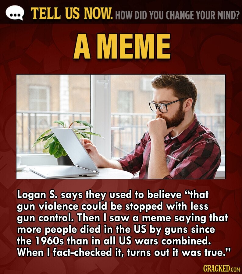 ... TELL US NOW. HOW DID YOU CHANGE YOUR MIND? A MEME Logan S. says they used to believe that gun violence could be stopped with less gun control. Then I saw a meme saying that more people died in the US by guns since the 1960s than in all US wars combined. When I fact-checked it, turns out it was true. CRACKED.COM