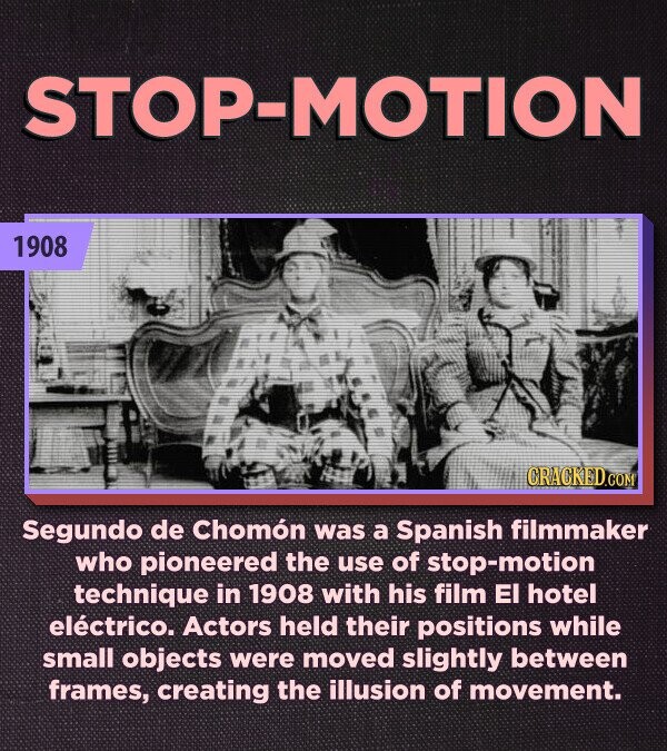 STOP-MOTION 1908 CRACKED.COM Segundo de Chomón was a Spanish filmmaker who pioneered the use of stop-motion technique in 1908 with his film El hotel eléctrico. Actors held their positions while small objects were moved slightly between frames, creating the illusion of movement.