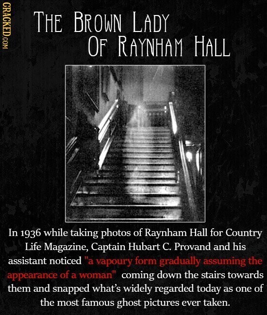 CRACKED.COM THE BROWN LADY OF RAYNHAM HALL In 1936 while taking photos of Raynham Hall for Country Life Magazine, Captain Hubart C. Provand and his assistant noticed a vapoury form gradually assuming the appearance of a woman coming down the stairs towards them and snapped what's widely regarded today as one of the most famous ghost pictures ever taken.