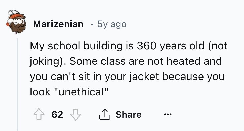 Marizenian в 5y ago My school building is 360 years old (not joking). Some class are not heated and you can't sit in your jacket because you look unethical 62 Share ... 
