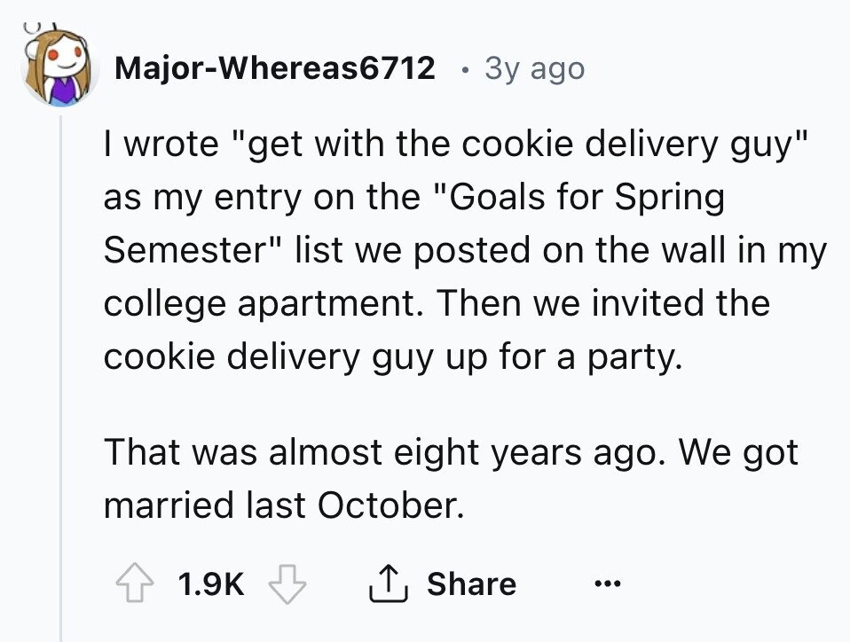 Major-Whereas6712 . Зу ago I wrote get with the cookie delivery guy as my entry on the Goals for Spring Semester list we posted on the wall in my college apartment. Then we invited the cookie delivery guy up for a party. That was almost eight years ago. We got married last October. 1.9K Share ... 