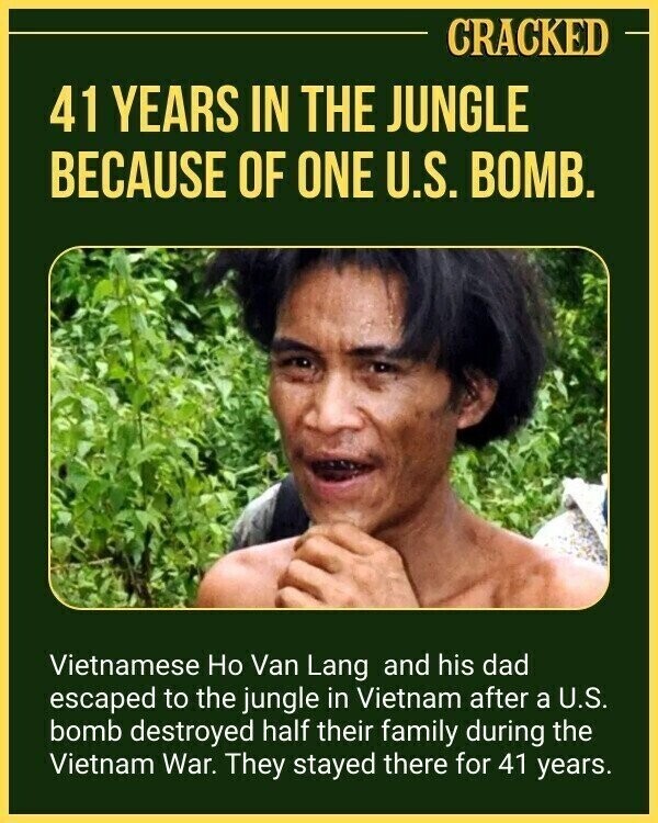 CRACKED 41 YEARS IN THE JUNGLE BECAUSE OF ONE U.S. BOMB. Vietnamese Но Van Lang and his dad escaped to the jungle in Vietnam after a U.S. bomb destroyed half their family during the Vietnam War. They stayed there for 41 years.