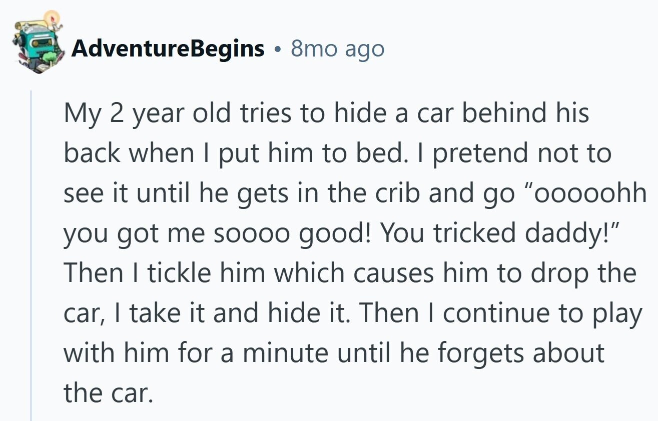 AdventureBegins 8mo ago My 2 year old tries to hide a car behind his back when I put him to bed. I pretend not to see it until he gets in the crib and go ooooohh you got me SOOOO good! You tricked daddy! Then I tickle him which causes him to drop the car, I take it and hide it. Then I continue to play with him for a minute until he forgets about the car.