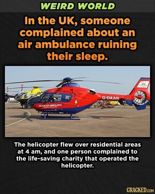 WEIRD WORLD In the UK, someone complained about an air ambulance ruining their sleep. Thanks - 000 MADIC GROUN G-DAAN www.dani.org DEVON AIR AMBULANCE - DE The helicopter flew over residential areas at 4 am, and one person complained to the life-saving charity that operated the helicopter. CRACKED.COM