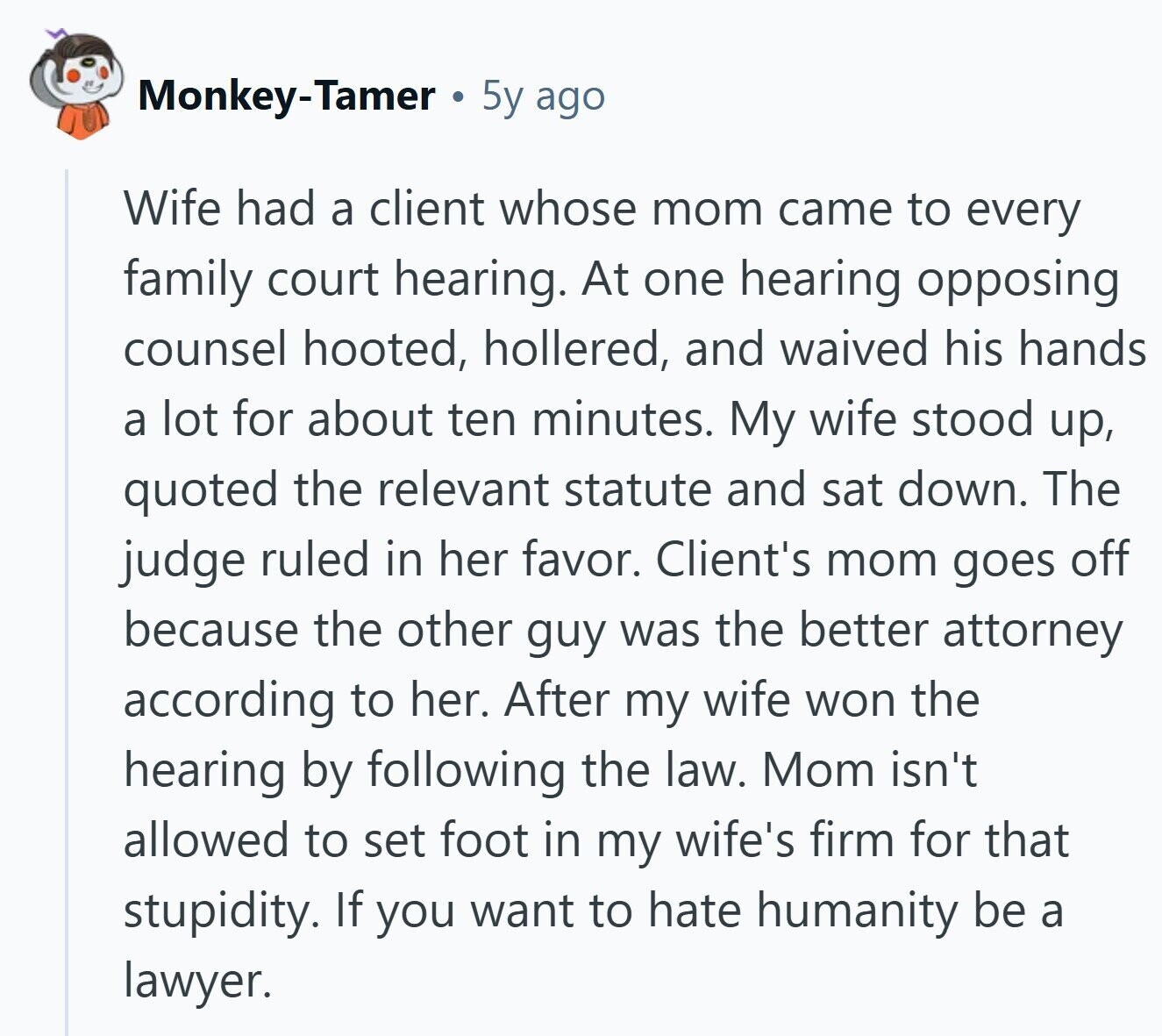 Monkey-Tamer 5y ago Wife had a client whose mom came to every family court hearing. At one hearing opposing counsel hooted, hollered, and waived his hands a lot for about ten minutes. My wife stood up, quoted the relevant statute and sat down. The judge ruled in her favor. Client's mom goes off because the other guy was the better attorney according to her. After my wife won the hearing by following the law. Mom isn't allowed to set foot in my wife's firm for that stupidity. If you want to hate humanity be a lawyer.