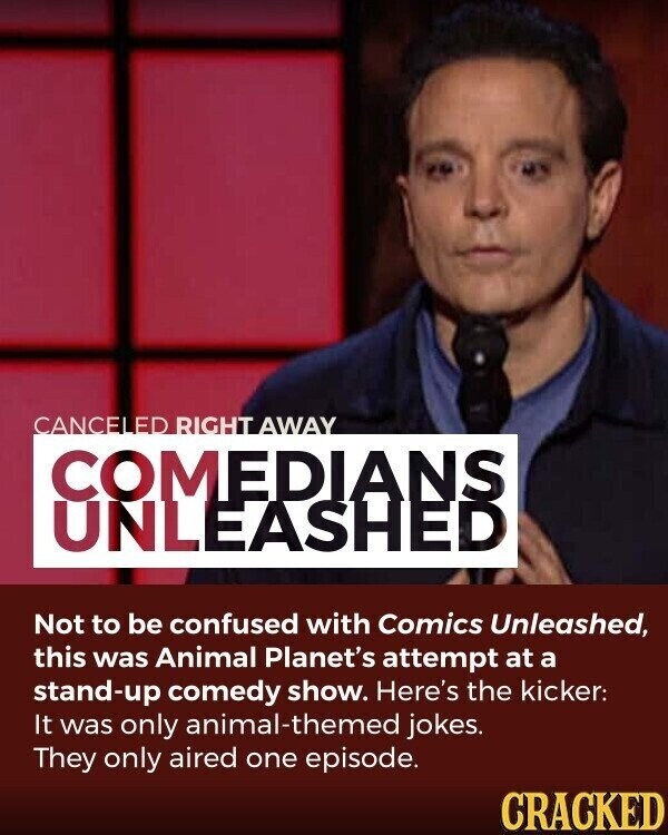 CANCELED RIGHT AWAY COMEDIANS UNLEASHED Not to be confused with Comics Unleashed, this was Animal Planet's attempt at a stand-up comedy show. Here's the kicker: It was only animal-themed jokes. They only aired one episode. CRACKED