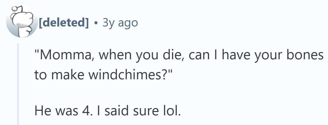  . 3y ago Momma, when you die, can I have your bones to make windchimes? Не was 4. I said sure lol. 