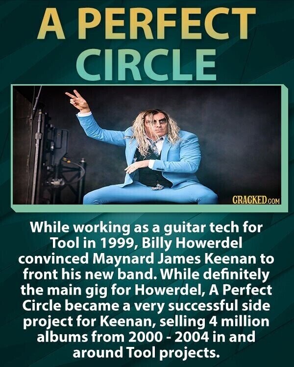 A PERFECT CIRCLE CRACKED.COM While working as a guitar tech for Tool in 1999, Billy Howerdel convinced Maynard James Keenan to front his new band. While definitely the main gig for Howerdel, A Perfect Circle became a very successful side project for Keenan, selling 4 million albums from 2000-2004 in and around Tool projects.