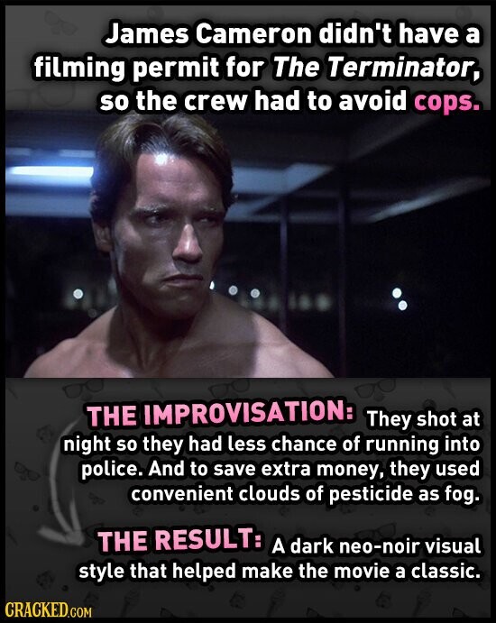 James Cameron didn't have a filming permit for The Terminator, so the crew had to avoid cops. THE IMPROVISATION: They shot at night so they had less chance of running into police. And to save extra money, they used convenient clouds of pesticide as fog. THE RESULT: A dark neo-noir visual style that helped make the movie a classic. CRACKED.COM