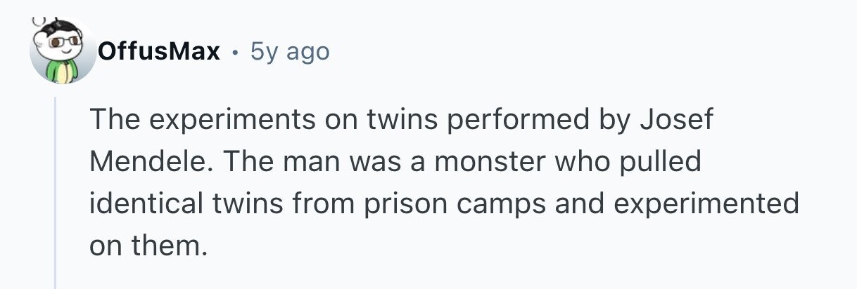 OffusMax . 5y ago The experiments on twins performed by Josef Mendele. The man was a monster who pulled identical twins from prison camps and experimented on them. 