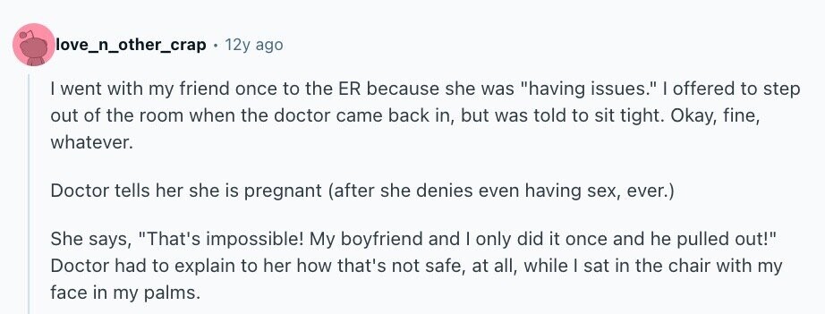 love_n_other_crap 12y ago | went with my friend once to the ER because she was having issues. I offered to step out of the room when the doctor came back in, but was told to sit tight. Okay, fine, whatever. Doctor tells her she is pregnant (after she denies even having sex, ever.) She says, That's impossible! My boyfriend and | only did it once and he pulled out! Doctor had to explain to her how that's not safe, at all, while I sat in the chair with my face in my palms.