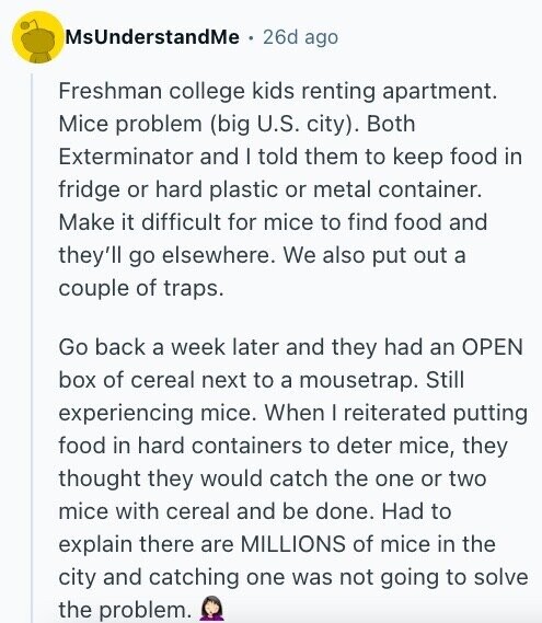 MsUnderstandMe 26d ago Freshman college kids renting apartment. Mice problem (big U.S. city). Both Exterminator and I told them to keep food in fridge or hard plastic or metal container. Make it difficult for mice to find food and they'll go elsewhere. We also put out a couple of traps. Go back a week later and they had an OPEN box of cereal next to a mousetrap. Still experiencing mice. When I reiterated putting food in hard containers to deter mice, they thought they would catch the one or two mice with cereal and be done. Had to explain there