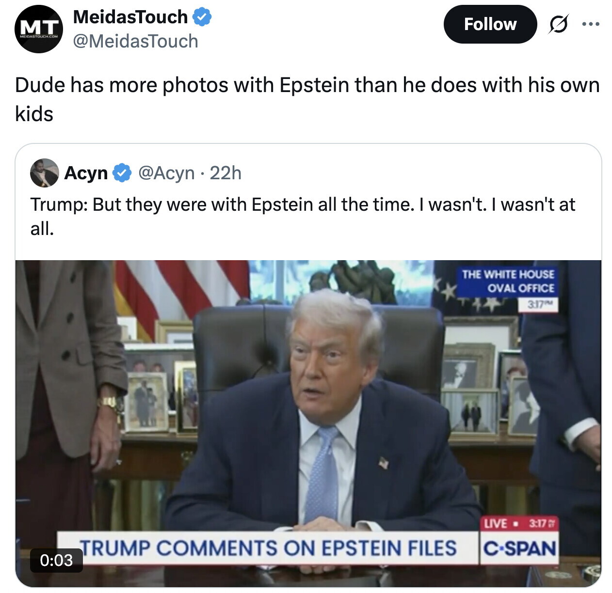 MeidasTouch Follow MT ... @MeidasTouch Dude has more photos with Epstein than he does with his own kids Acyn @Acyn 22h Trump: But they were with Epstein all the time. I wasn't. I wasn't at all. THE WHITE HOUSE OVAL OFFICE 3:17PM LIVE 3:17 TRUMP COMMENTS ON EPSTEIN FILES C-SPAN 0:03