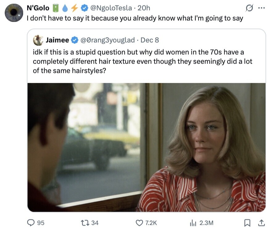 N'Golo @NgoloTesla. 20h S ... I don't have to say it because you already know what I'm going to say Jaimee @Orang3youglad Dec 8 idk if this is a stupid question but why did women in the 70s have a completely different hair texture even though they seemingly did a lot of the same hairstyles? 95 34 7.2K ill 2.3M