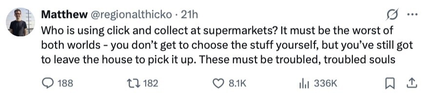 Matthew @regionalthicko 21h ... Who is using click and collect at supermarkets? It must be the worst of both worlds - you don't get to choose the stuff yourself, but you've still got to leave the house to pick it up. These must be troubled, troubled souls 188 182 8.1K 336K 