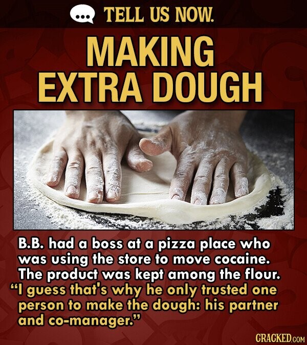 TELL US NOW. MAKING EXTRA DOUGH B.B. had a boss at a pizza place who was using the store to move cocaine. The product was kept among the flour. I gUe