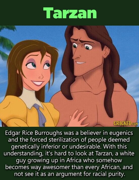 Tarzan Edgar Rice Burroughs was a believer in eugenics and the forced sterilization of people deemed genetically inferior or undesirable. With this understanding, it's hard to look at Tarzan, a white guy growing up in Africa who somehow becomes way awesomer than every African, and not see it as