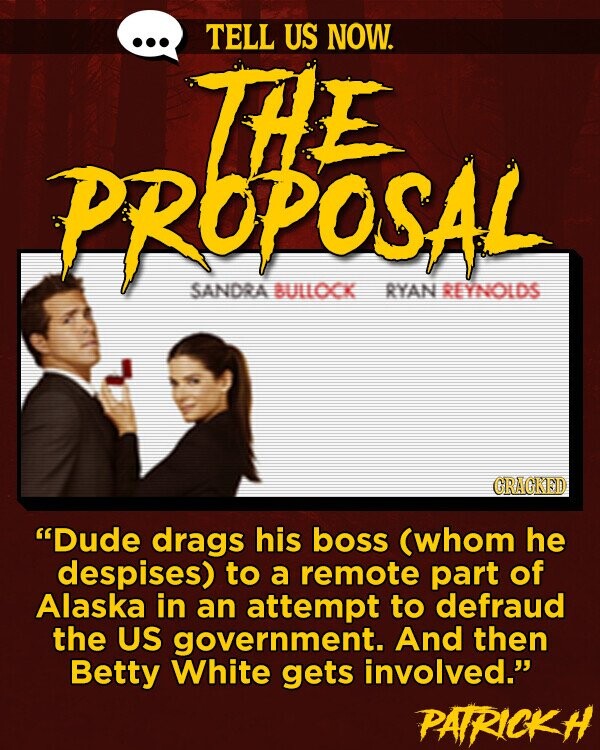TELL US NOW. PROPOSAL LIFE SANDRA BULLOCK RYAN REYNOLDS GRACKED Dude drags his boss (whom he despises) to a remote part of Alaska in an attempt to defraud the US government. And then Betty White gets involved. PATRICKH